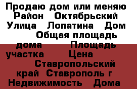 Продаю дом или меняю › Район ­ Октябрьский › Улица ­ Лопатина › Дом ­ 2 › Общая площадь дома ­ 60 › Площадь участка ­ 2 › Цена ­ 1 650 000 - Ставропольский край, Ставрополь г. Недвижимость » Дома, коттеджи, дачи продажа   . Ставропольский край,Ставрополь г.